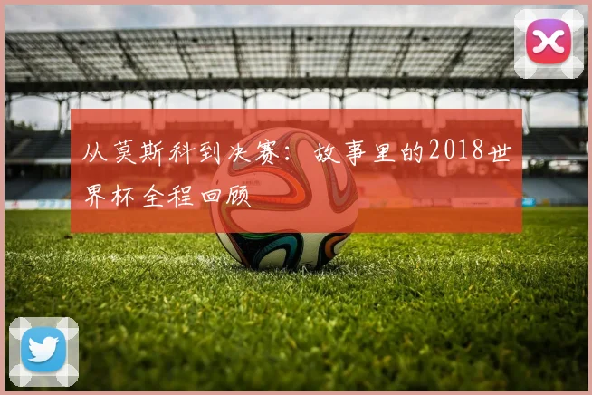 从莫斯科到决赛：故事里的2018世界杯全程回顾