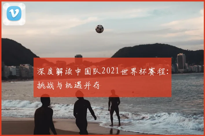 深度解读中国队2021世界杯赛程：挑战与机遇并存