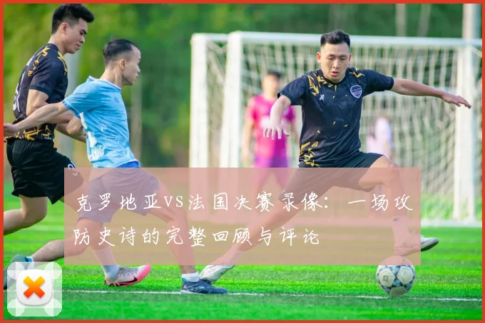 克罗地亚vs法国决赛录像：一场攻防史诗的完整回顾与评论
