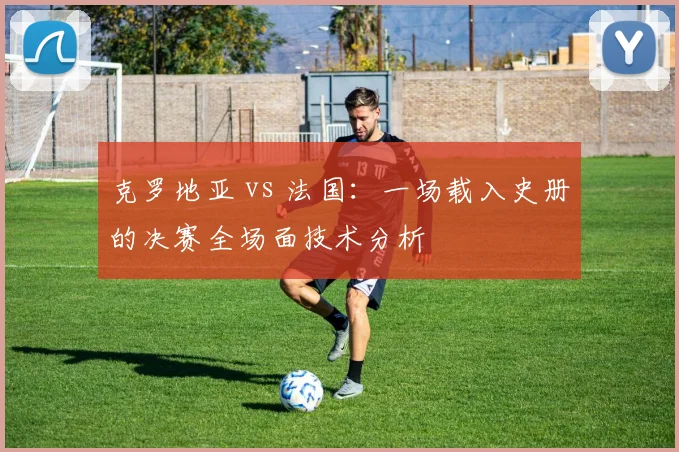 克罗地亚 vs 法国：一场载入史册的决赛全场面技术分析