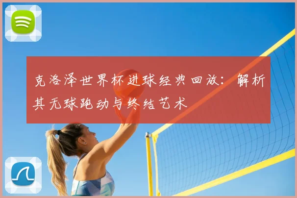 克洛泽世界杯进球经典回放：解析其无球跑动与终结艺术