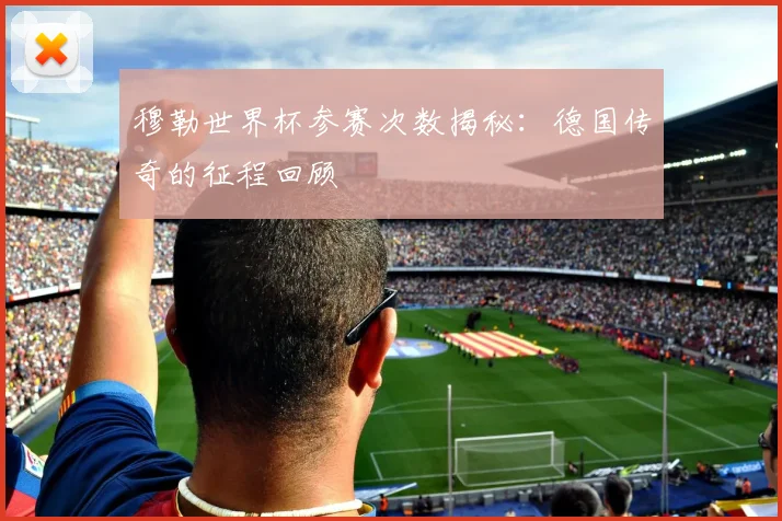 穆勒世界杯参赛次数揭秘：德国传奇的征程回顾