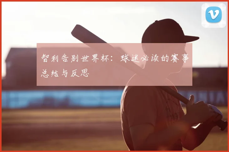 智利告别世界杯：球迷必读的赛事总结与反思