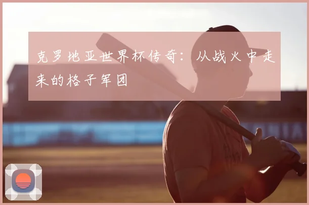 克罗地亚世界杯传奇：从战火中走来的格子军团