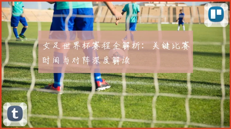 女足世界杯赛程全解析:关键比赛时间与对阵深度解读