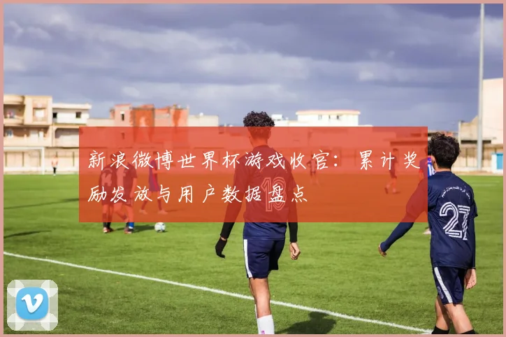 新浪微博世界杯游戏收官：累计奖励发放与用户数据盘点