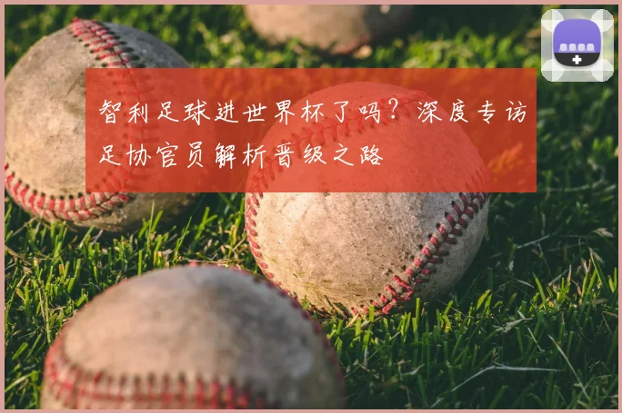 智利足球进世界杯了吗？深度专访足协官员解析晋级之路