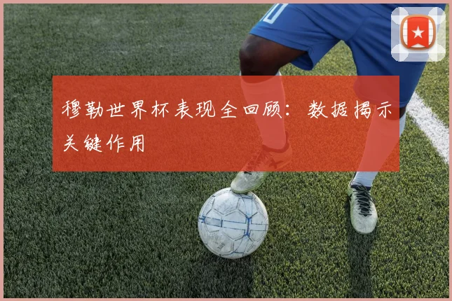 穆勒世界杯表现全回顾:数据揭示关键作用