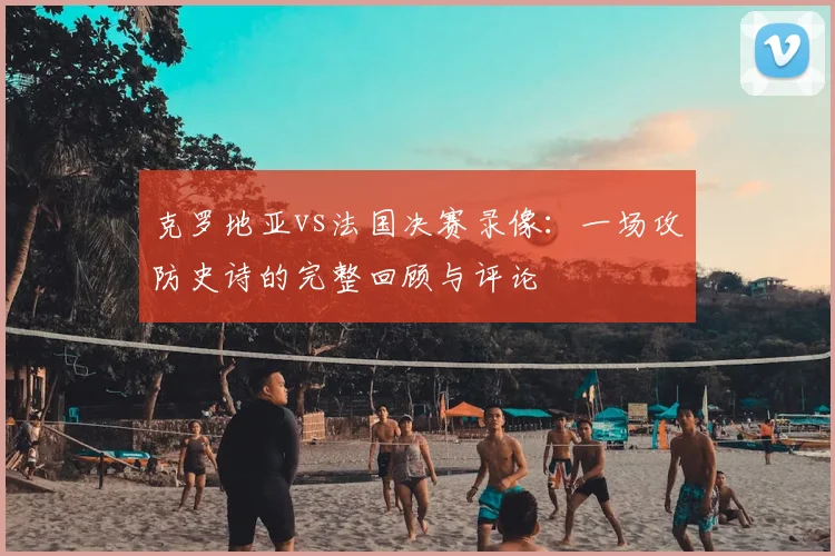 克罗地亚vs法国决赛录像：一场攻防史诗的完整回顾与评论